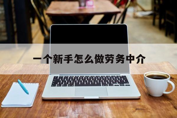 新昌最新一个新手怎么做劳务中介方法分析(最方便真实的新昌一个新手怎么做劳务中介工作方法)